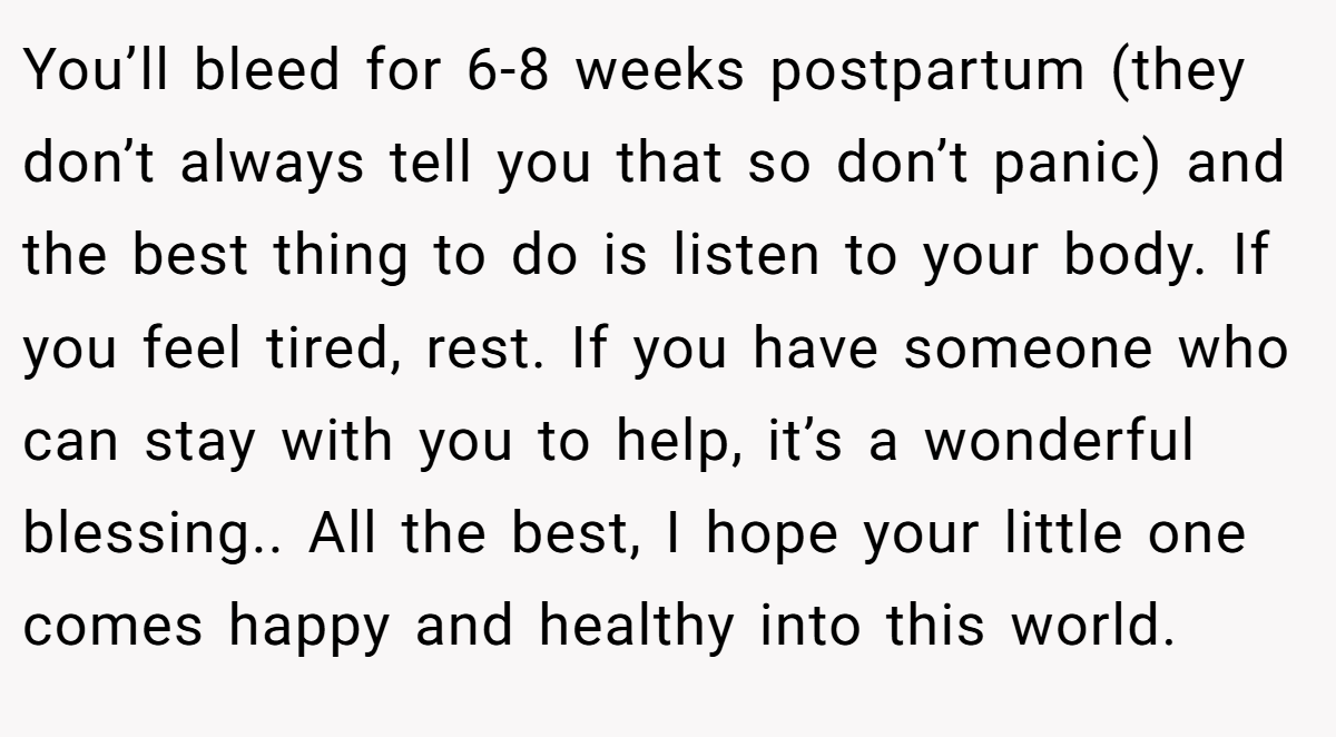 You’ll bleed for 6-8 weeks postpartum (they don’t always tell you that so don’t panic) and the best thing to do is listen to your body. If you feel tired, rest. If you have someone who can stay with you to help, it’s a wonderful blessing.. All the best, I hope your little one comes happy and healthy into this world.