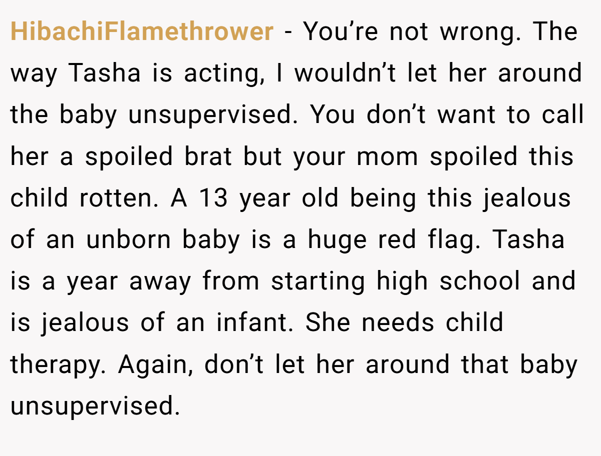 HibachiFlamethrower − You’re not wrong. The way Tasha is acting, I wouldn’t let her around the baby unsupervised. You don’t want to call her a spoiled brat but your mom spoiled this child rotten. A 13 year old being this jealous of an unborn baby is a huge red flag. Tasha is a year away from starting high school and is jealous of an infant. She needs child therapy. Again, don’t let her around that baby unsupervised.