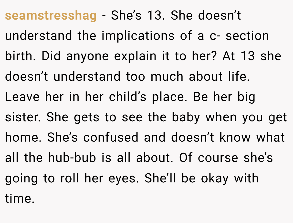 seamstresshag − She’s 13. She doesn’t understand the implications of a c- section birth. Did anyone explain it to her? At 13 she doesn’t understand too much about life. Leave her in her child’s place. Be her big sister. She gets to see the baby when you get home. She’s confused and doesn’t know what all the hub-bub is all about. Of course she’s going to roll her eyes. She’ll be okay with time.