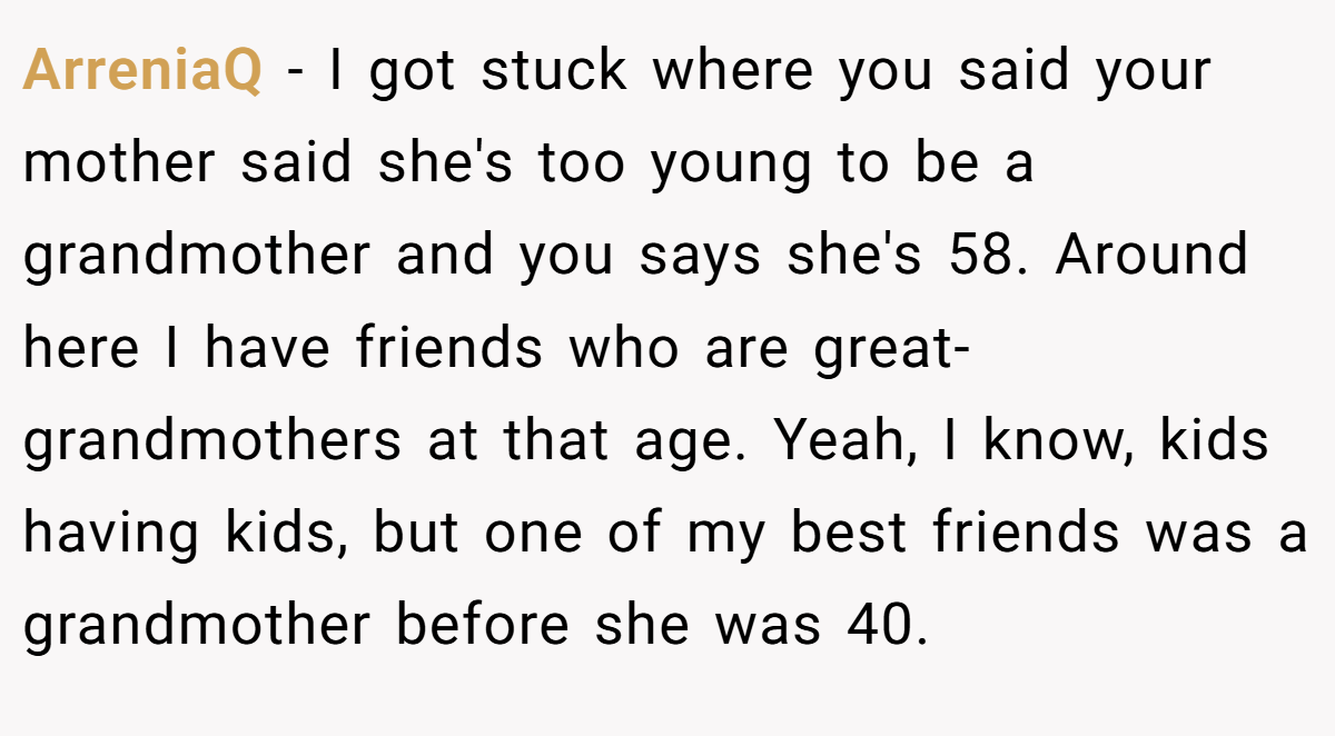 ArreniaQ − I got stuck where you said your mother said she's too young to be a grandmother and you says she's 58. Around here I have friends who are great-grandmothers at that age. Yeah, I know, kids having kids, but one of my best friends was a grandmother before she was 40.