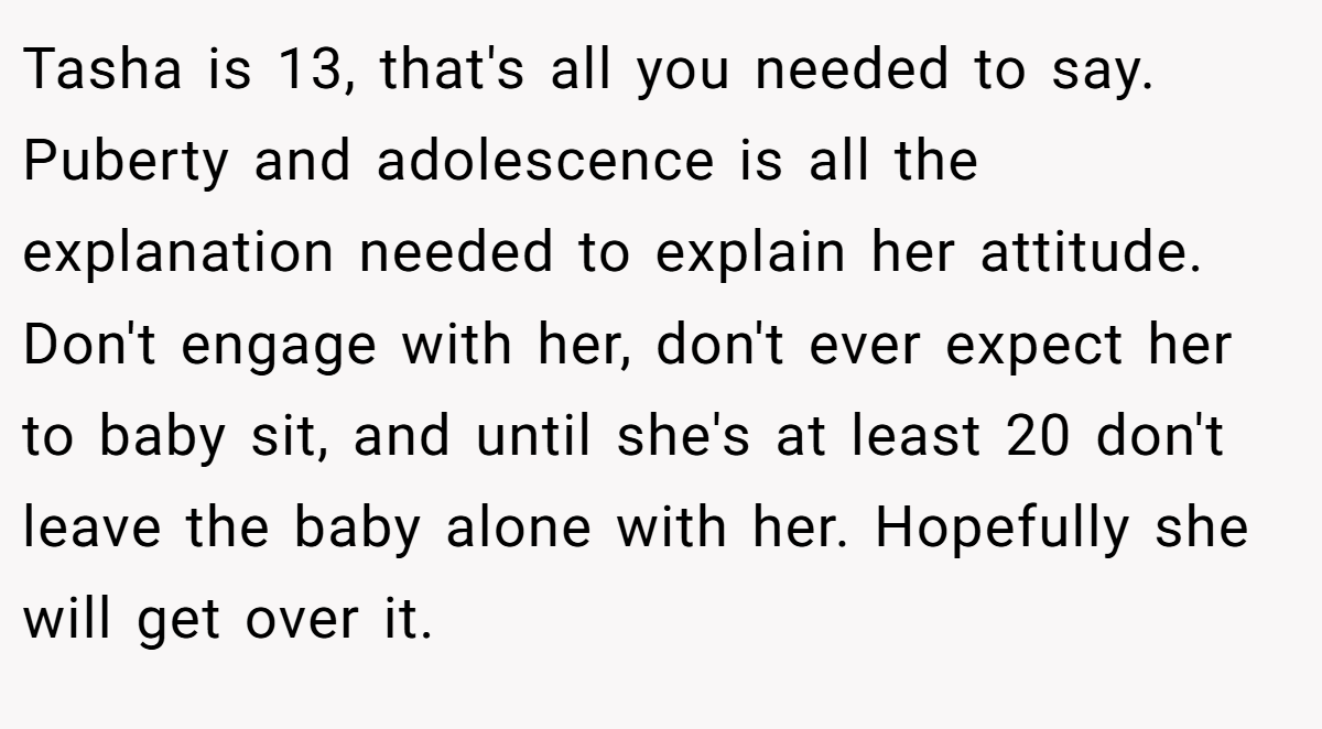 Tasha is 13, that's all you needed to say. Puberty and adolescence is all the explanation needed to explain her attitude. Don't engage with her, don't ever expect her to baby sit, and until she's at least 20 don't leave the baby alone with her. Hopefully she will get over it.