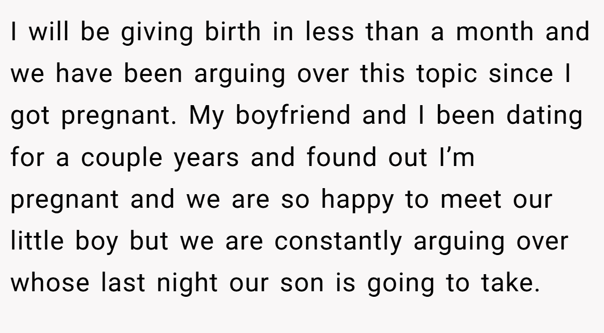 I will be giving birth in less than a month and we have been arguing over this topic since I got pregnant. My boyfriend and I been dating for a couple years and found out I’m pregnant and we are so happy to meet our little boy but we are constantly arguing over whose last night our son is going to take.