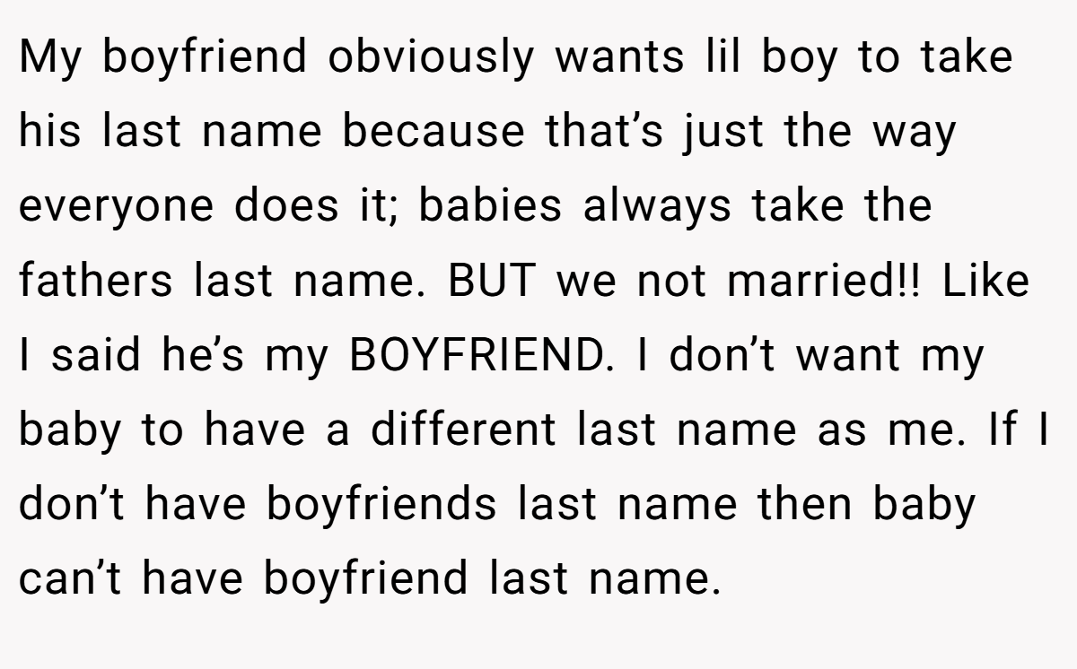 My boyfriend obviously wants lil boy to take his last name because that’s just the way everyone does it; babies always take the fathers last name. BUT we not married!! Like I said he’s my BOYFRIEND. I don’t want my baby to have a different last name as me. If I don’t have boyfriends last name then baby can’t have boyfriend last name.