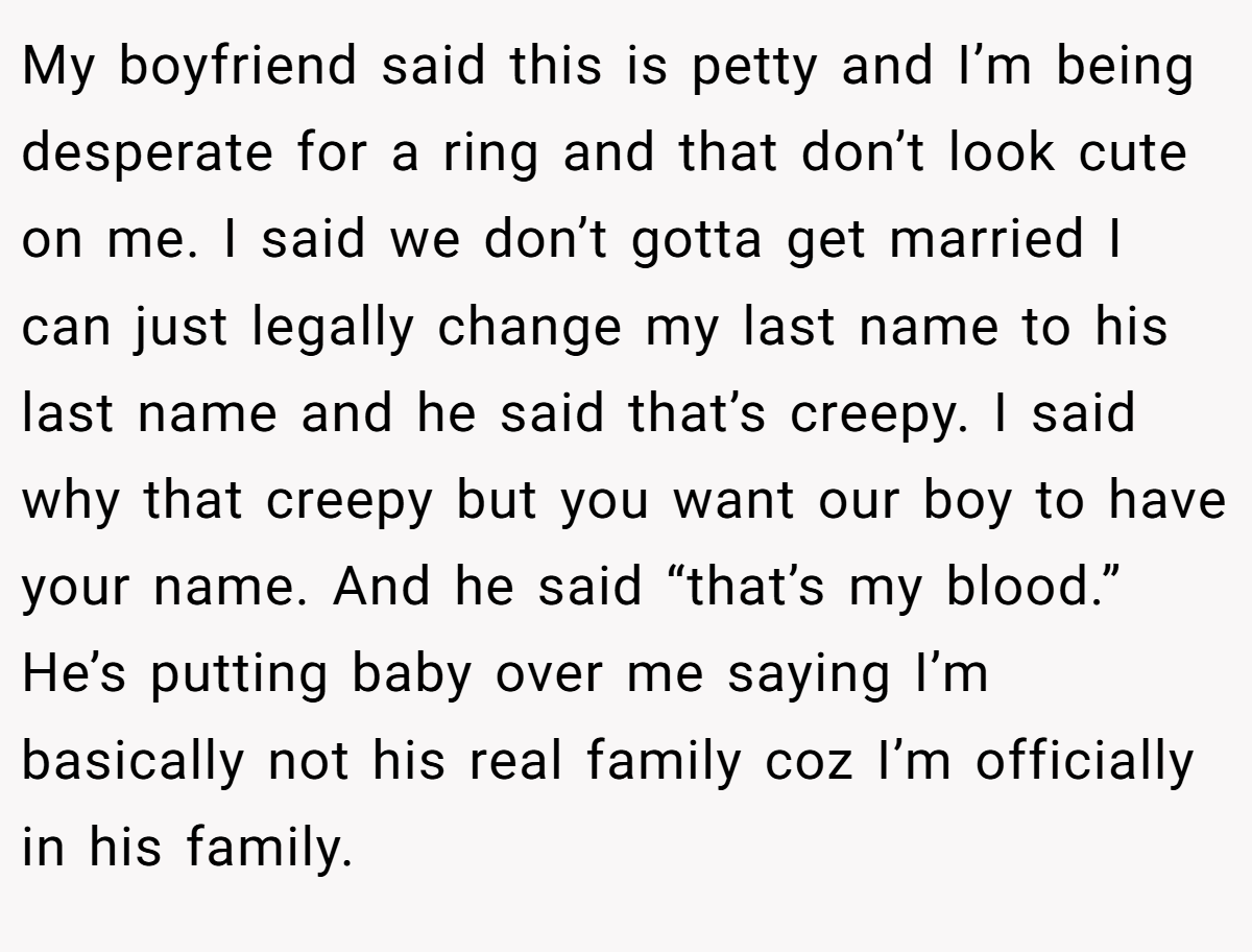 My boyfriend said this is petty and I’m being desperate for a ring and that don’t look cute on me. I said we don’t gotta get married I can just legally change my last name to his last name and he said that’s creepy. I said why that creepy but you want our boy to have your name. And he said “that’s my blood.” He’s putting baby over me saying I’m basically not his real family coz I’m officially in his family.