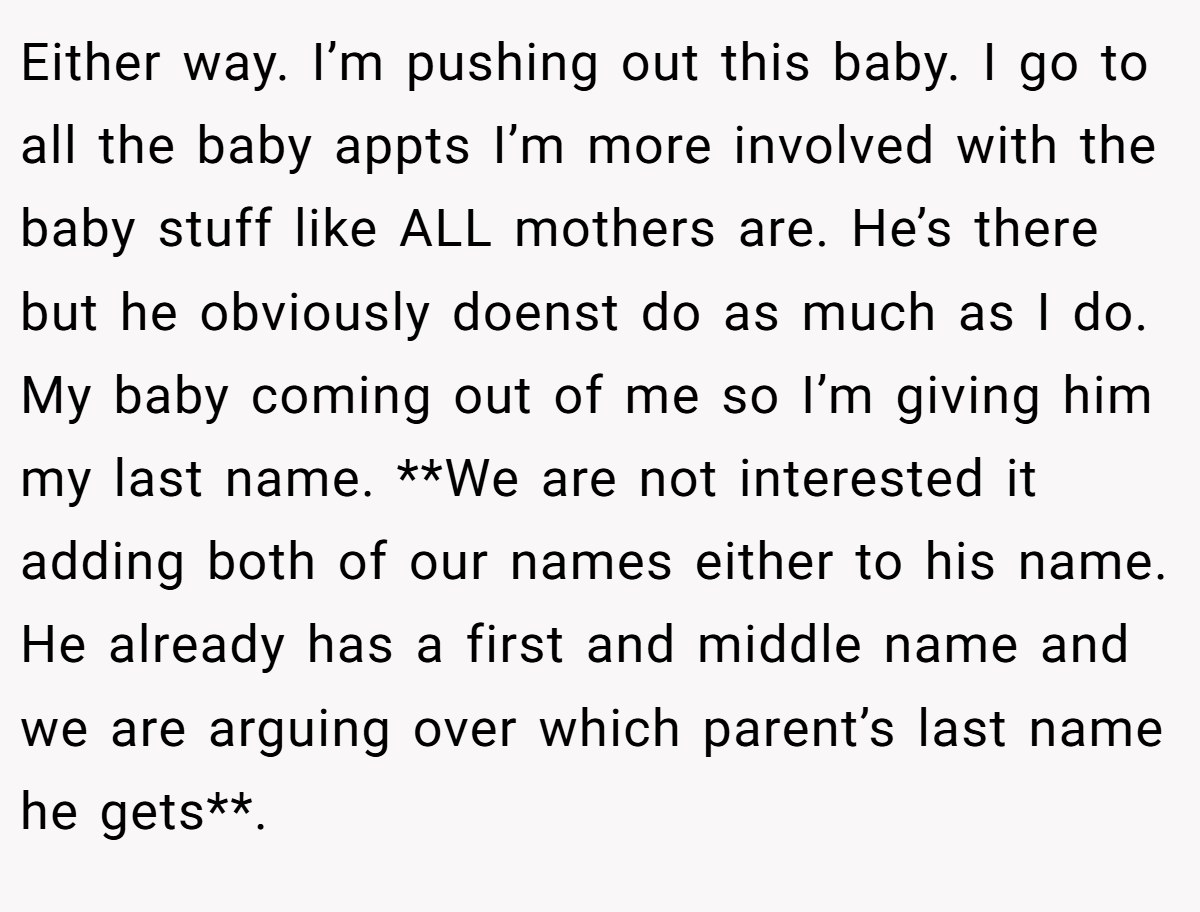 Either way. I’m pushing out this baby. I go to all the baby appts I’m more involved with the baby stuff like ALL mothers are. He’s there but he obviously doenst do as much as I do. My baby coming out of me so I’m giving him my last name. **We are not interested it adding both of our names either to his name. He already has a first and middle name and we are arguing over which parent’s last name he gets**.