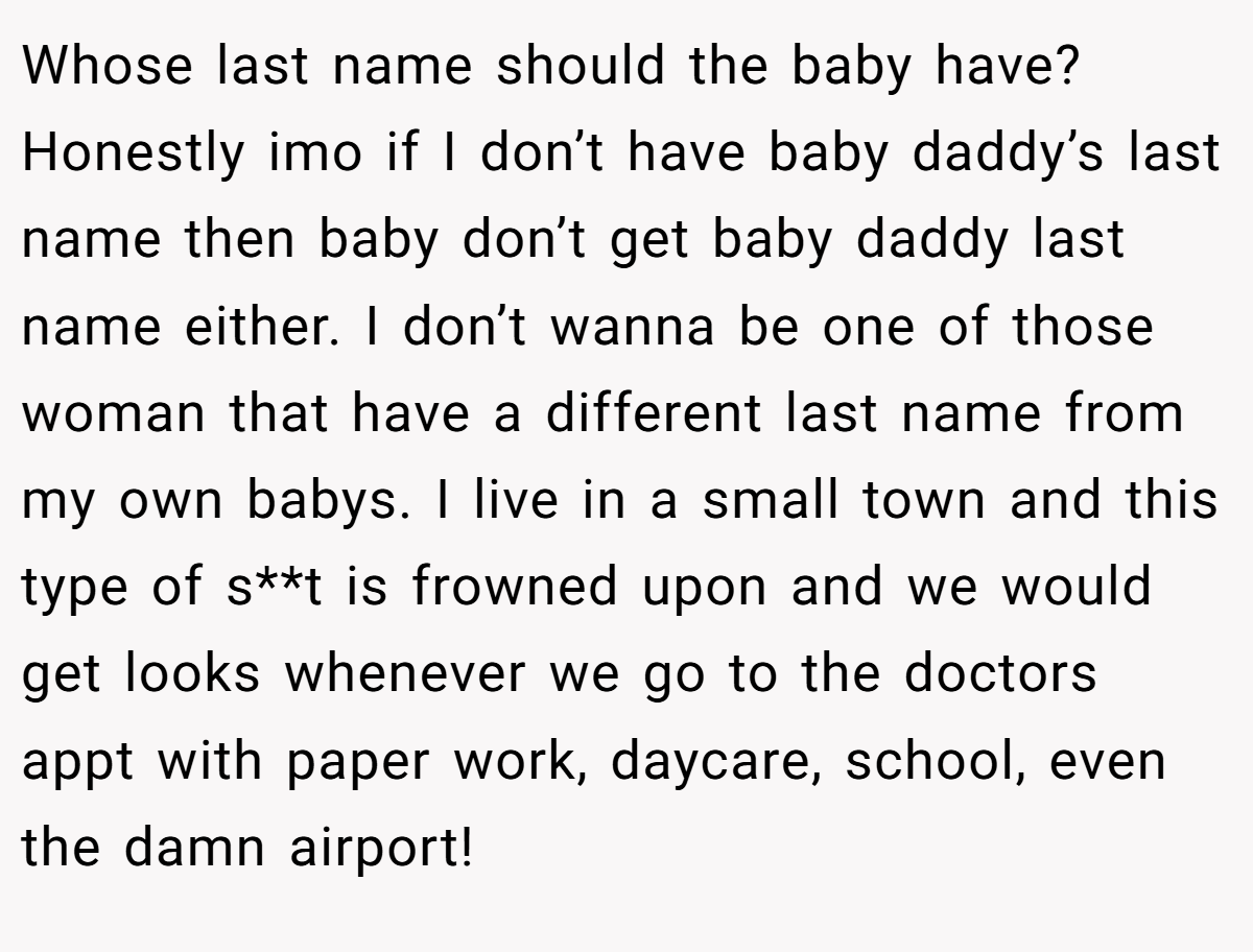 Whose last name should the baby have? Honestly imo if I don’t have baby daddy’s last name then baby don’t get baby daddy last name either. I don’t wanna be one of those woman that have a different last name from my own babys. I live in a small town and this type of s**t is frowned upon and we would get looks whenever we go to the doctors appt with paper work, daycare, school, even the damn airport!