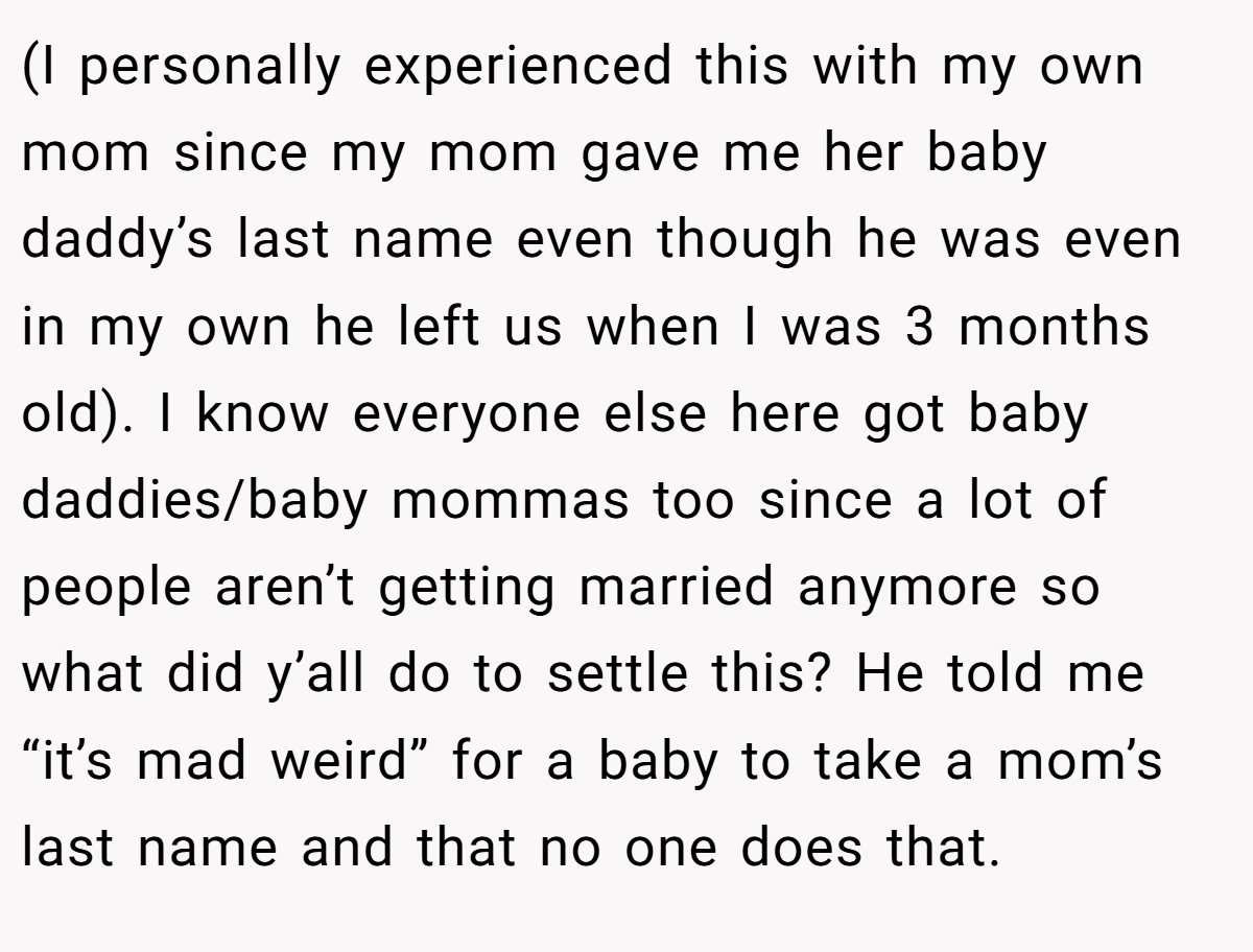(I personally experienced this with my own mom since my mom gave me her baby daddy’s last name even though he was even in my own he left us when I was 3 months old). I know everyone else here got baby daddies/baby mommas too since a lot of people aren’t getting married anymore so what did y’all do to settle this? He told me “it’s mad weird” for a baby to take a mom’s last name and that no one does that.
