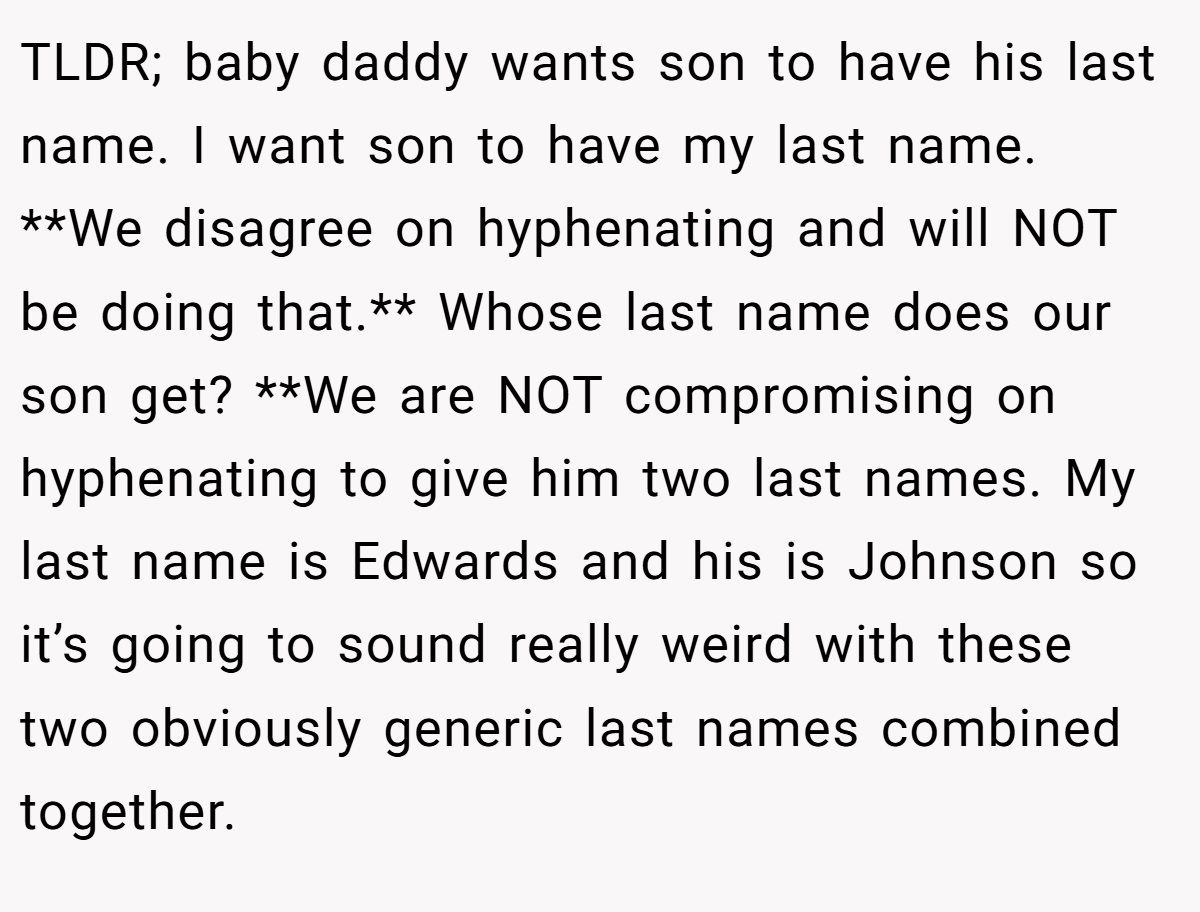 TLDR; baby daddy wants son to have his last name. I want son to have my last name. **We disagree on hyphenating and will NOT be doing that.** Whose last name does our son get? **We are NOT compromising on hyphenating to give him two last names. My last name is Edwards and his is Johnson so it’s going to sound really weird with these two obviously generic last names combined together.