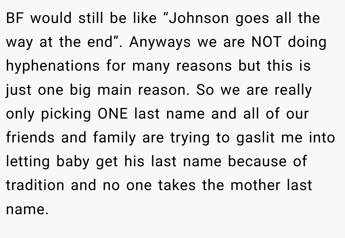 BF would still be like “Johnson goes all the way at the end”. Anyways we are NOT doing hyphenations for many reasons but this is just one big main reason. So we are really only picking ONE last name and all of our friends and family are trying to gaslit me into letting baby get his last name because of tradition and no one takes the mother last name.