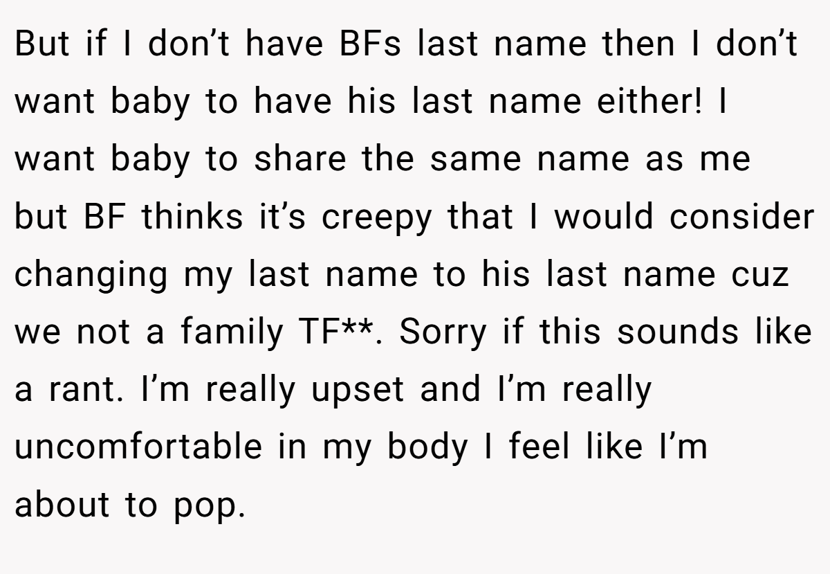 But if I don’t have BFs last name then I don’t want baby to have his last name either! I want baby to share the same name as me but BF thinks it’s creepy that I would consider changing my last name to his last name cuz we not a family TF**. Sorry if this sounds like a rant. I’m really upset and I’m really uncomfortable in my body I feel like I’m about to pop.