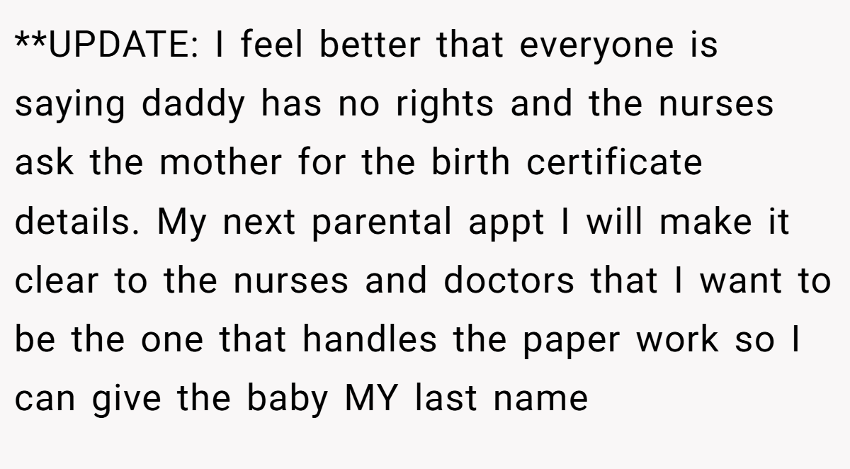 **UPDATE: I feel better that everyone is saying daddy has no rights and the nurses ask the mother for the birth certificate details. My next parental appt I will make it clear to the nurses and doctors that I want to be the one that handles the paper work so I can give the baby MY last name