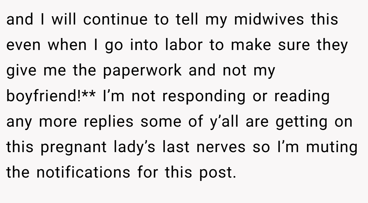 and I will continue to tell my midwives this even when I go into labor to make sure they give me the paperwork and not my boyfriend!** I’m not responding or reading any more replies some of y’all are getting on this pregnant lady’s last nerves so I’m muting the notifications for this post.