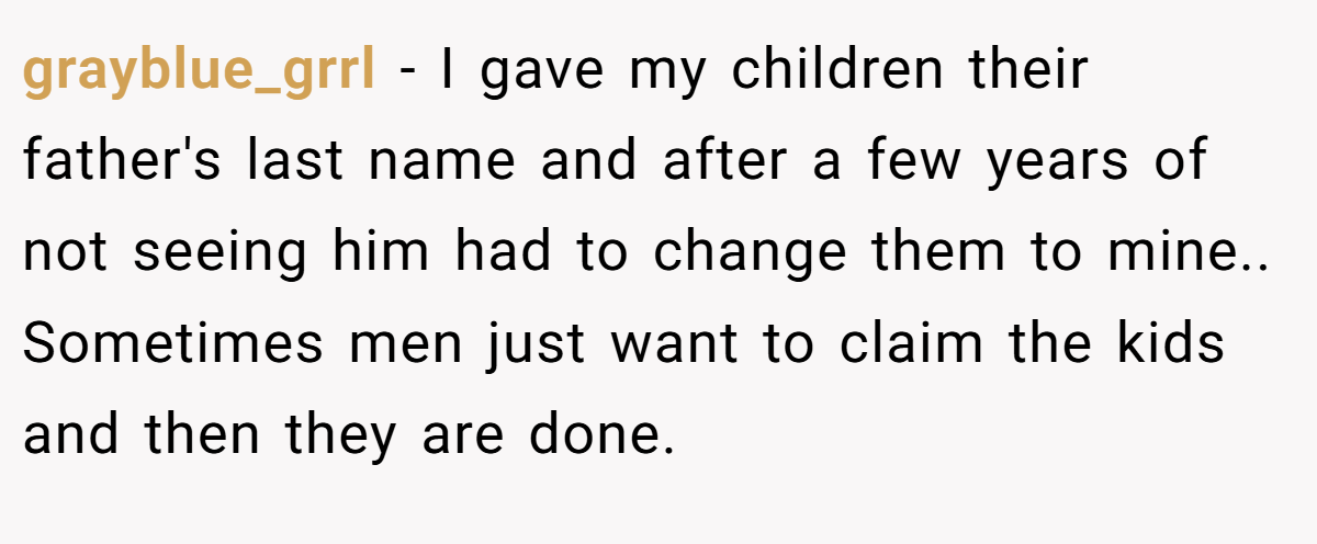 grayblue_grrl − I gave my children their father's last name and after a few years of not seeing him had to change them to mine.. Sometimes men just want to claim the kids and then they are done.