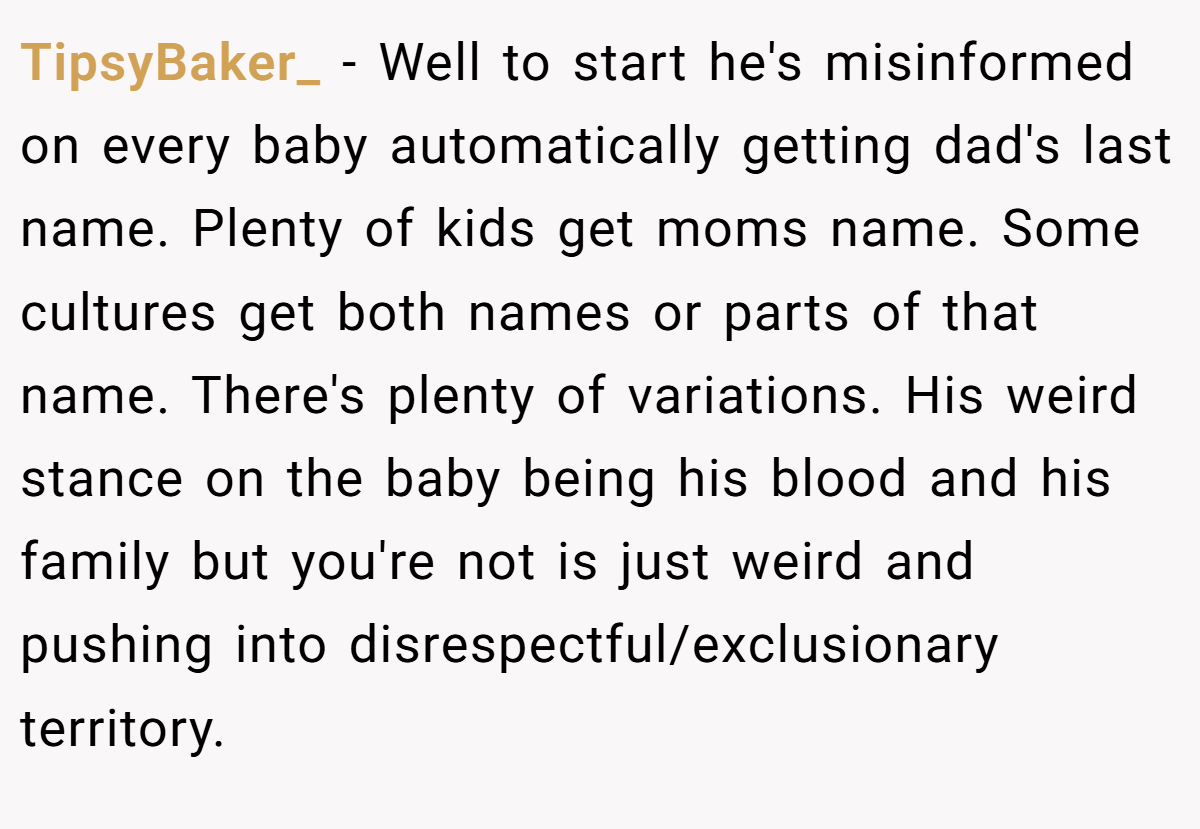 TipsyBaker_ − Well to start he's misinformed on every baby automatically getting dad's last name. Plenty of kids get moms name. Some cultures get both names or parts of that name. There's plenty of variations. His weird stance on the baby being his blood and his family but you're not is just weird and pushing into disrespectful/exclusionary territory.