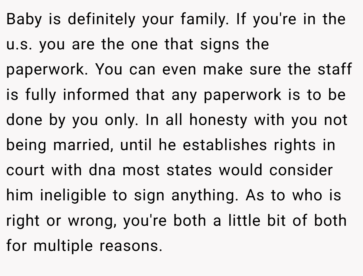 Baby is definitely your family. If you're in the u.s. you are the one that signs the paperwork. You can even make sure the staff is fully informed that any paperwork is to be done by you only. In all honesty with you not being married, until he establishes rights in court with dna most states would consider him ineligible to sign anything. As to who is right or wrong, you're both a little bit of both for multiple reasons.
