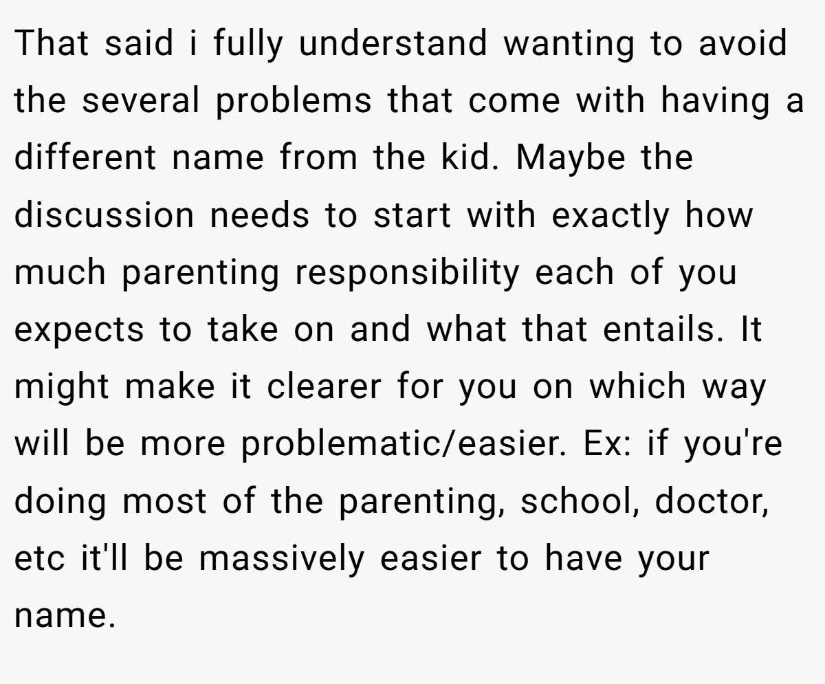 That said i fully understand wanting to avoid the several problems that come with having a different name from the kid. Maybe the discussion needs to start with exactly how much parenting responsibility each of you expects to take on and what that entails. It might make it clearer for you on which way will be more problematic/easier. Ex: if you're doing most of the parenting, school, doctor, etc it'll be massively easier to have your name.