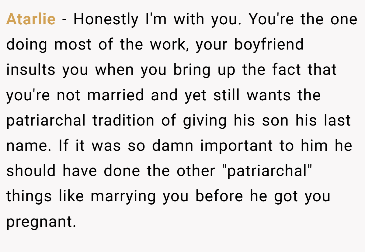 Atarlie − Honestly I'm with you. You're the one doing most of the work, your boyfriend insults you when you bring up the fact that you're not married and yet still wants the patriarchal tradition of giving his son his last name. If it was so damn important to him he should have done the other 