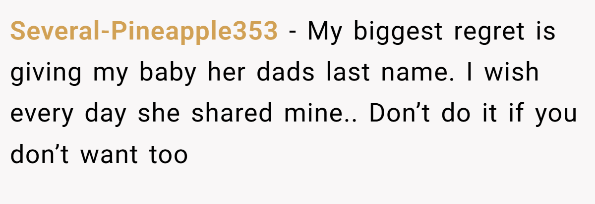 Several-Pineapple353 − My biggest regret is giving my baby her dads last name. I wish every day she shared mine.. Don’t do it if you don’t want too