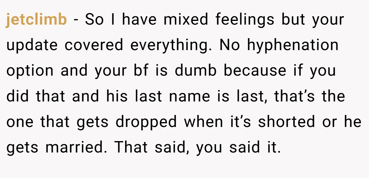 jetclimb − So I have mixed feelings but your update covered everything. No hyphenation option and your bf is dumb because if you did that and his last name is last, that’s the one that gets dropped when it’s shorted or he gets married. That said, you said it.