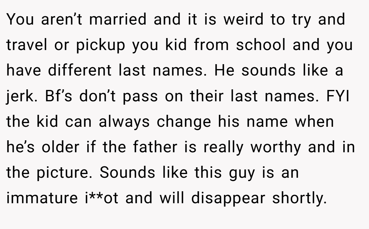 You aren’t married and it is weird to try and travel or pickup you kid from school and you have different last names. He sounds like a jerk. Bf’s don’t pass on their last names. FYI the kid can always change his name when he’s older if the father is really worthy and in the picture. Sounds like this guy is an immature i**ot and will disappear shortly.