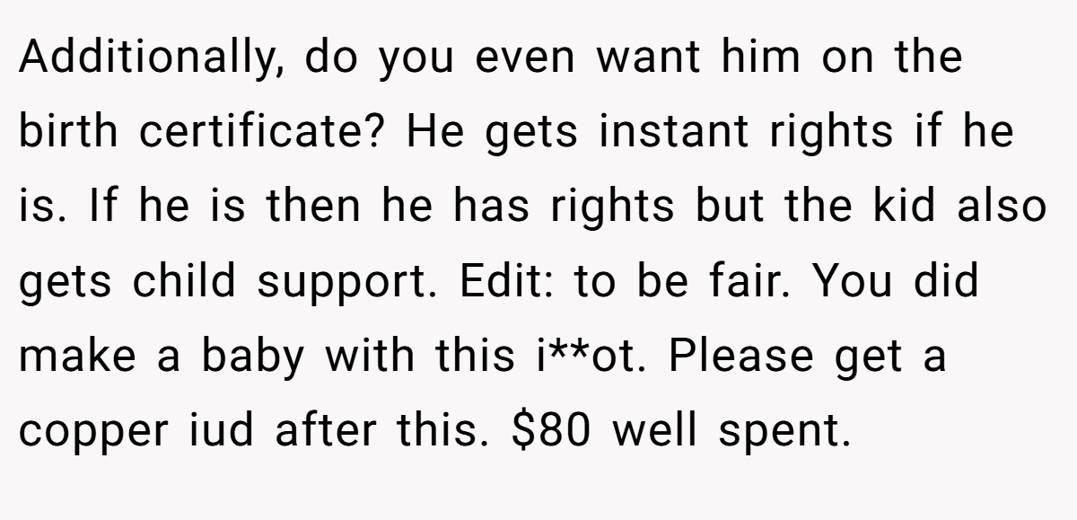Additionally, do you even want him on the birth certificate? He gets instant rights if he is. If he is then he has rights but the kid also gets child support. Edit: to be fair. You did make a baby with this i**ot. Please get a copper iud after this. $80 well spent.
