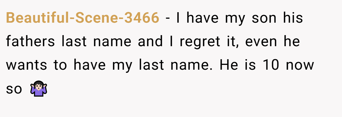 Beautiful-Scene-3466 − I have my son his fathers last name and I regret it, even he wants to have my last name. He is 10 now so 🤷🏻‍♀️