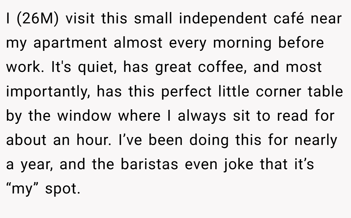 I (26M) visit this small independent café near my apartment almost every morning before work. It's quiet, has great coffee, and most importantly, has this perfect little corner table by the window where I always sit to read for about an hour. I’ve been doing this for nearly a year, and the baristas even joke that it’s “my” spot.