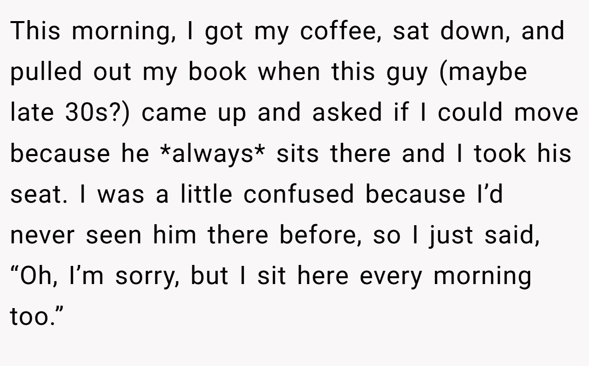 This morning, I got my coffee, sat down, and pulled out my book when this guy (maybe late 30s?) came up and asked if I could move because he *always* sits there and I took his seat. I was a little confused because I’d never seen him there before, so I just said, “Oh, I’m sorry, but I sit here every morning too.”