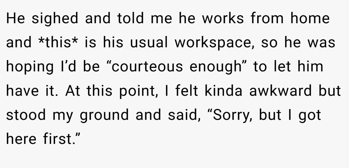 He sighed and told me he works from home and *this* is his usual workspace, so he was hoping I’d be “courteous enough” to let him have it. At this point, I felt kinda awkward but stood my ground and said, “Sorry, but I got here first.”