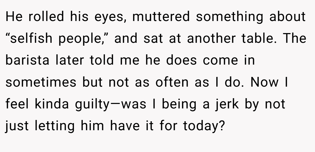 He rolled his eyes, muttered something about “selfish people,” and sat at another table. The barista later told me he does come in sometimes but not as often as I do. Now I feel kinda guilty—was I being a jerk by not just letting him have it for today?