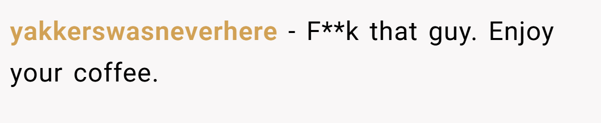 yakkerswasneverhere − F**k that guy. Enjoy your coffee.