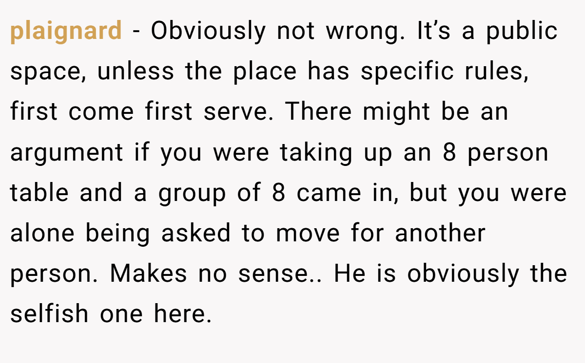 plaignard − Obviously not wrong. It’s a public space, unless the place has specific rules, first come first serve. There might be an argument if you were taking up an 8 person table and a group of 8 came in, but you were alone being asked to move for another person. Makes no sense.. He is obviously the selfish one here.