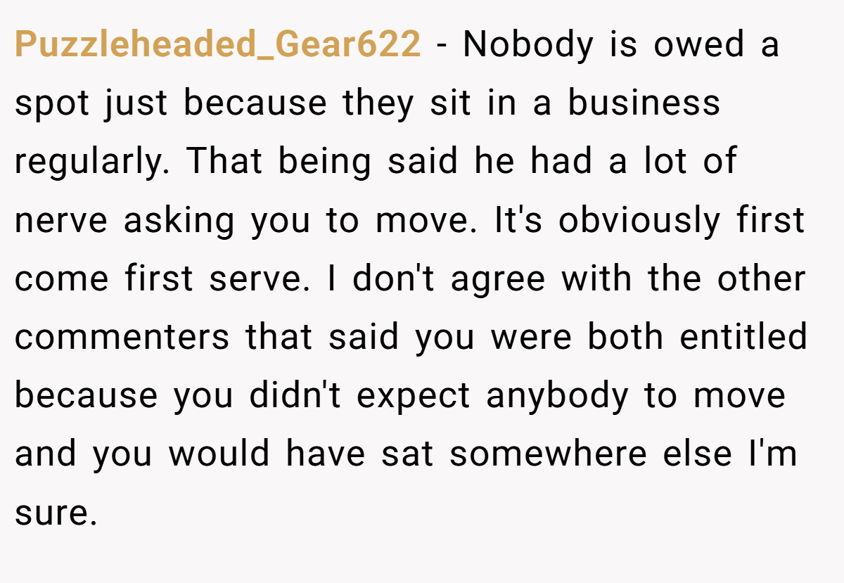 Puzzleheaded_Gear622 − Nobody is owed a spot just because they sit in a business regularly. That being said he had a lot of nerve asking you to move. It's obviously first come first serve. I don't agree with the other commenters that said you were both entitled because you didn't expect anybody to move and you would have sat somewhere else I'm sure.