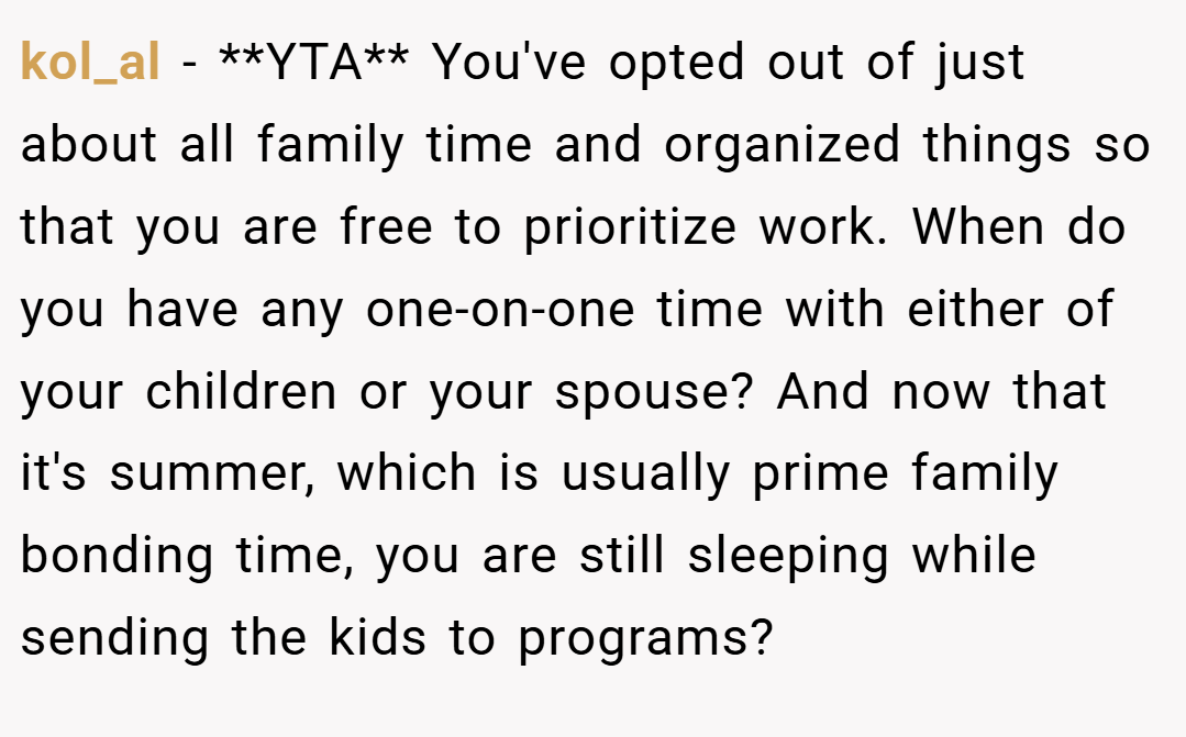 kol_al − **YTA** You've opted out of just about all family time and organized things so that you are free to prioritize work. When do you have any one-on-one time with either of your children or your spouse? And now that it's summer, which is usually prime family bonding time, you are still sleeping while sending the kids to programs?
