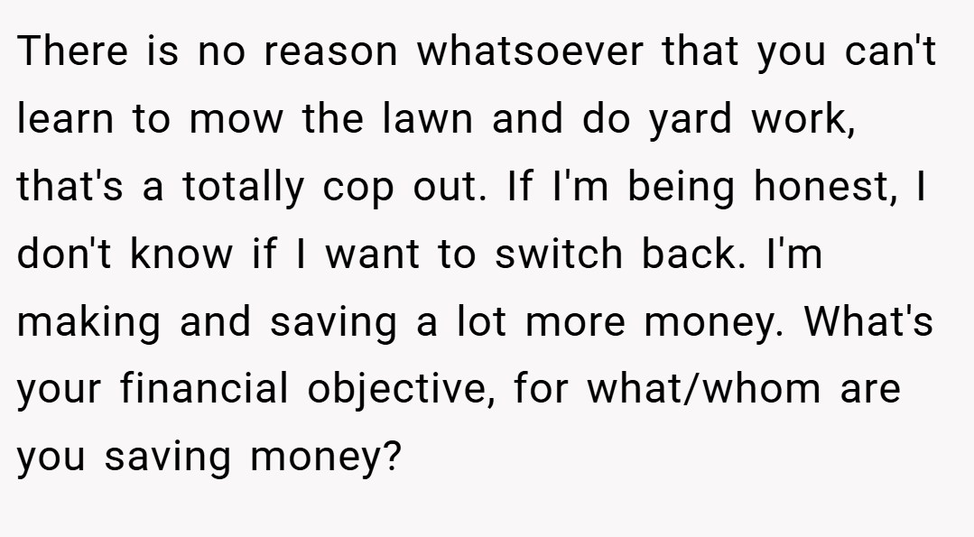 There is no reason whatsoever that you can't learn to mow the lawn and do yard work, that's a totally cop out. If I'm being honest, I don't know if I want to switch back. I'm making and saving a lot more money. What's your financial objective, for what/whom are you saving money?