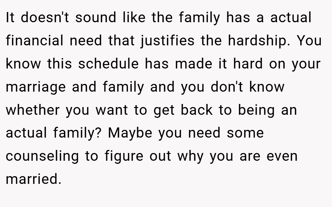 It doesn't sound like the family has a actual financial need that justifies the hardship. You know this schedule has made it hard on your marriage and family and you don't know whether you want to get back to being an actual family? Maybe you need some counseling to figure out why you are even married.