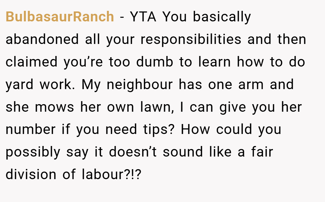 BulbasaurRanch − YTA You basically abandoned all your responsibilities and then claimed you’re too dumb to learn how to do yard work. My neighbour has one arm and she mows her own lawn, I can give you her number if you need tips? How could you possibly say it doesn’t sound like a fair division of labour?!?