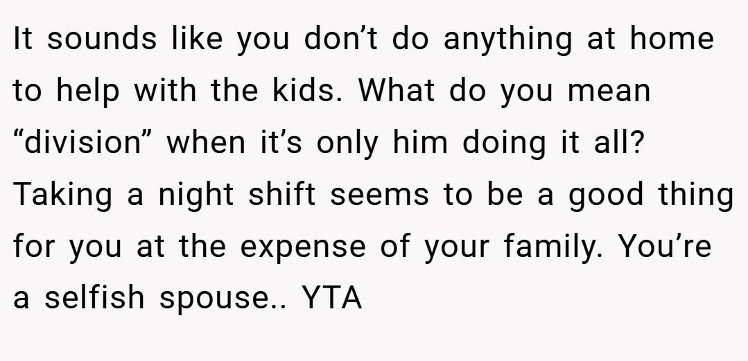 It sounds like you don’t do anything at home to help with the kids. What do you mean “division” when it’s only him doing it all? Taking a night shift seems to be a good thing for you at the expense of your family. You’re a selfish spouse.. YTA