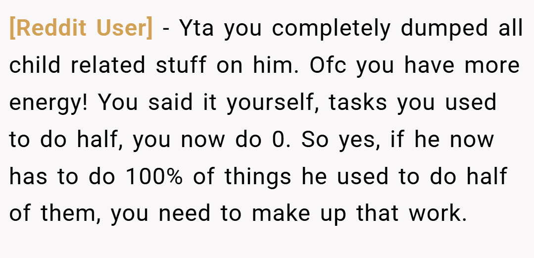 [Reddit User] − Yta you completely dumped all child related stuff on him. Ofc you have more energy! You said it yourself, tasks you used to do half, you now do 0. So yes, if he now has to do 100% of things he used to do half of them, you need to make up that work.