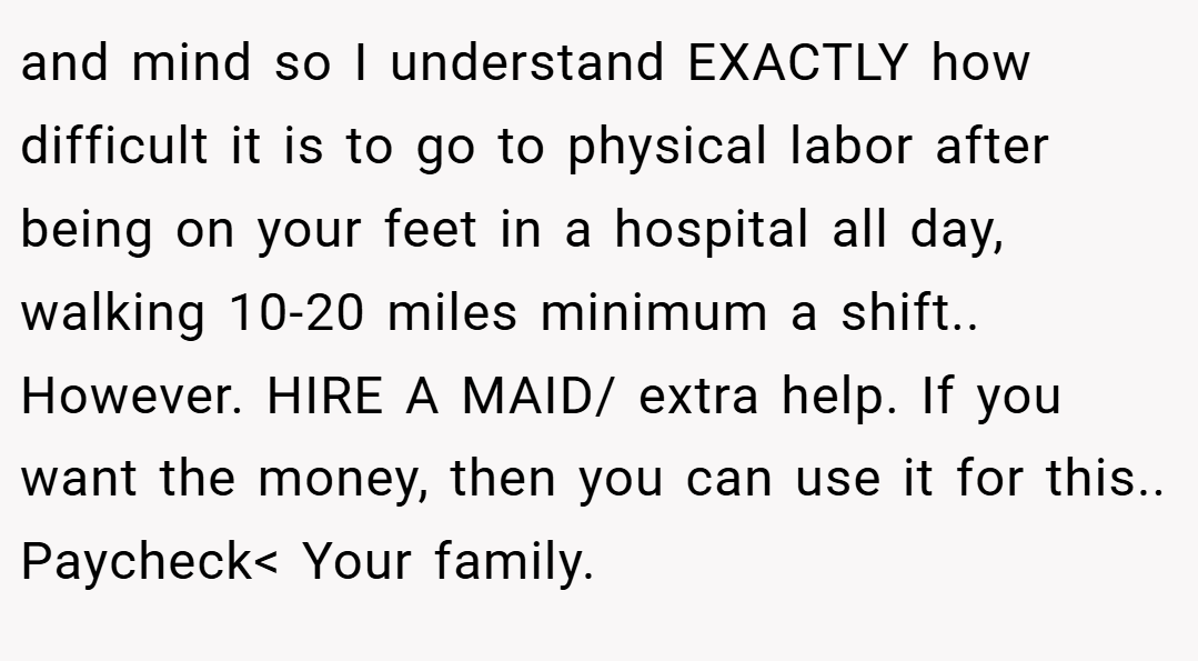 and mind so I understand EXACTLY how difficult it is to go to physical labor after being on your feet in a hospital all day, walking 10-20 miles minimum a shift.. However. HIRE A MAID/ extra help. If you want the money, then you can use it for this.. Paycheck< Your family.