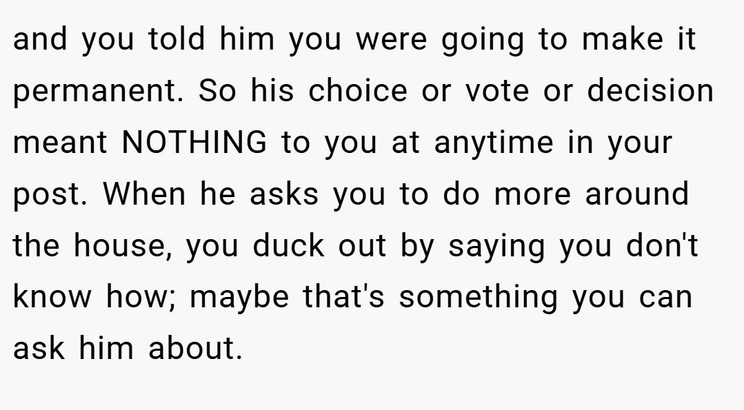 and you told him you were going to make it permanent. So his choice or vote or decision meant NOTHING to you at anytime in your post. When he asks you to do more around the house, you duck out by saying you don't know how; maybe that's something you can ask him about.