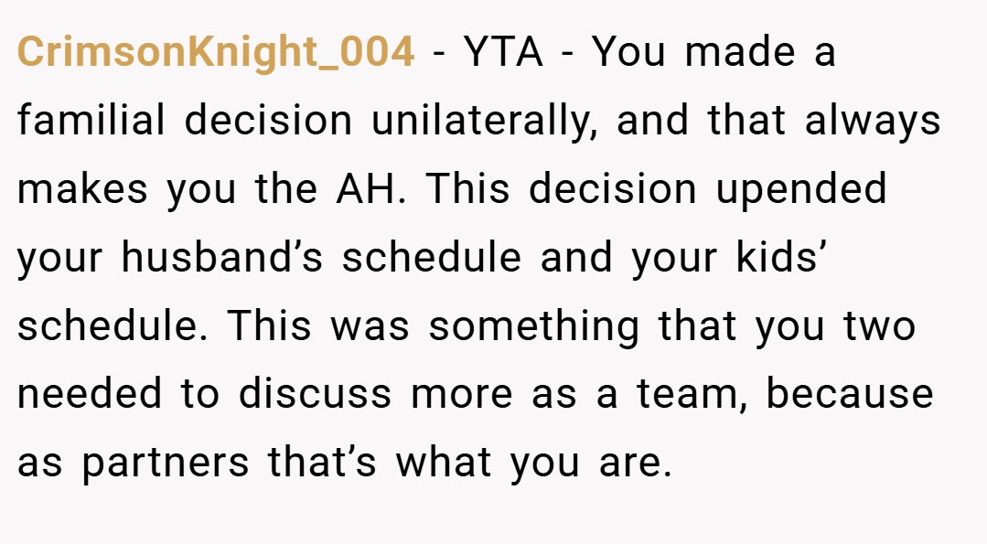 CrimsonKnight_004 − YTA - You made a familial decision unilaterally, and that always makes you the AH. This decision upended your husband’s schedule and your kids’ schedule. This was something that you two needed to discuss more as a team, because as partners that’s what you are.