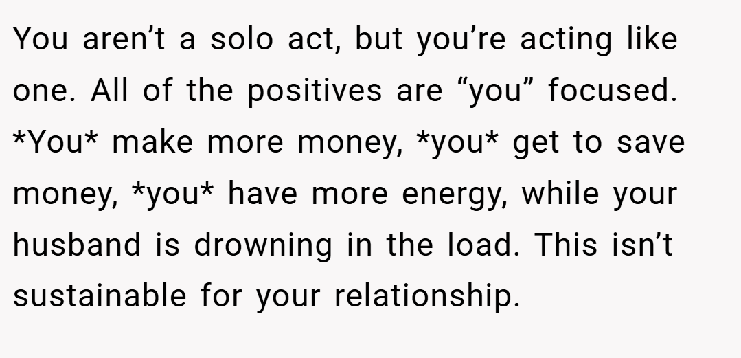 You aren’t a solo act, but you’re acting like one. All of the positives are “you” focused. *You* make more money, *you* get to save money, *you* have more energy, while your husband is drowning in the load. This isn’t sustainable for your relationship.