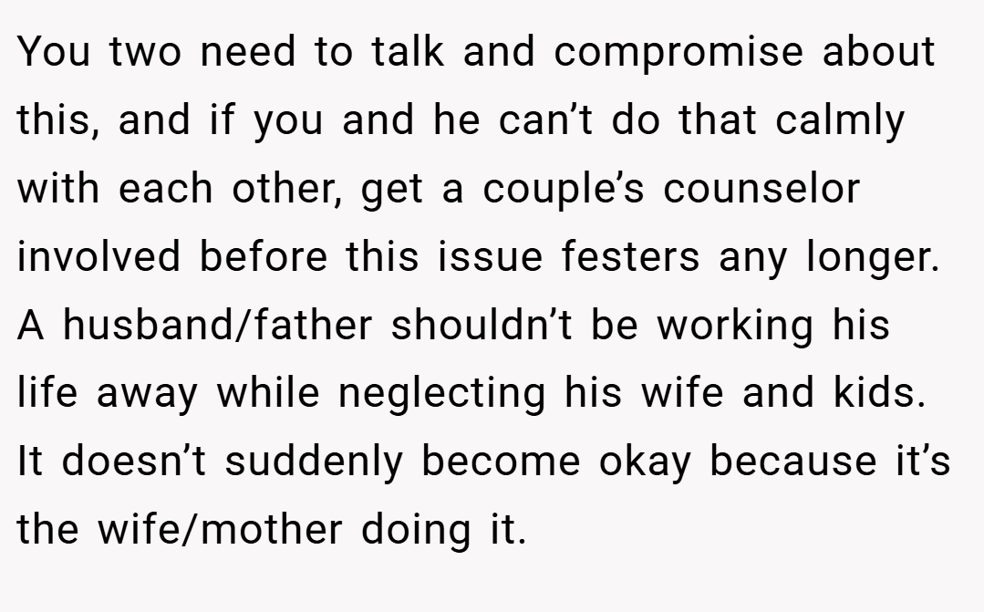 You two need to talk and compromise about this, and if you and he can’t do that calmly with each other, get a couple’s counselor involved before this issue festers any longer. A husband/father shouldn’t be working his life away while neglecting his wife and kids. It doesn’t suddenly become okay because it’s the wife/mother doing it.
