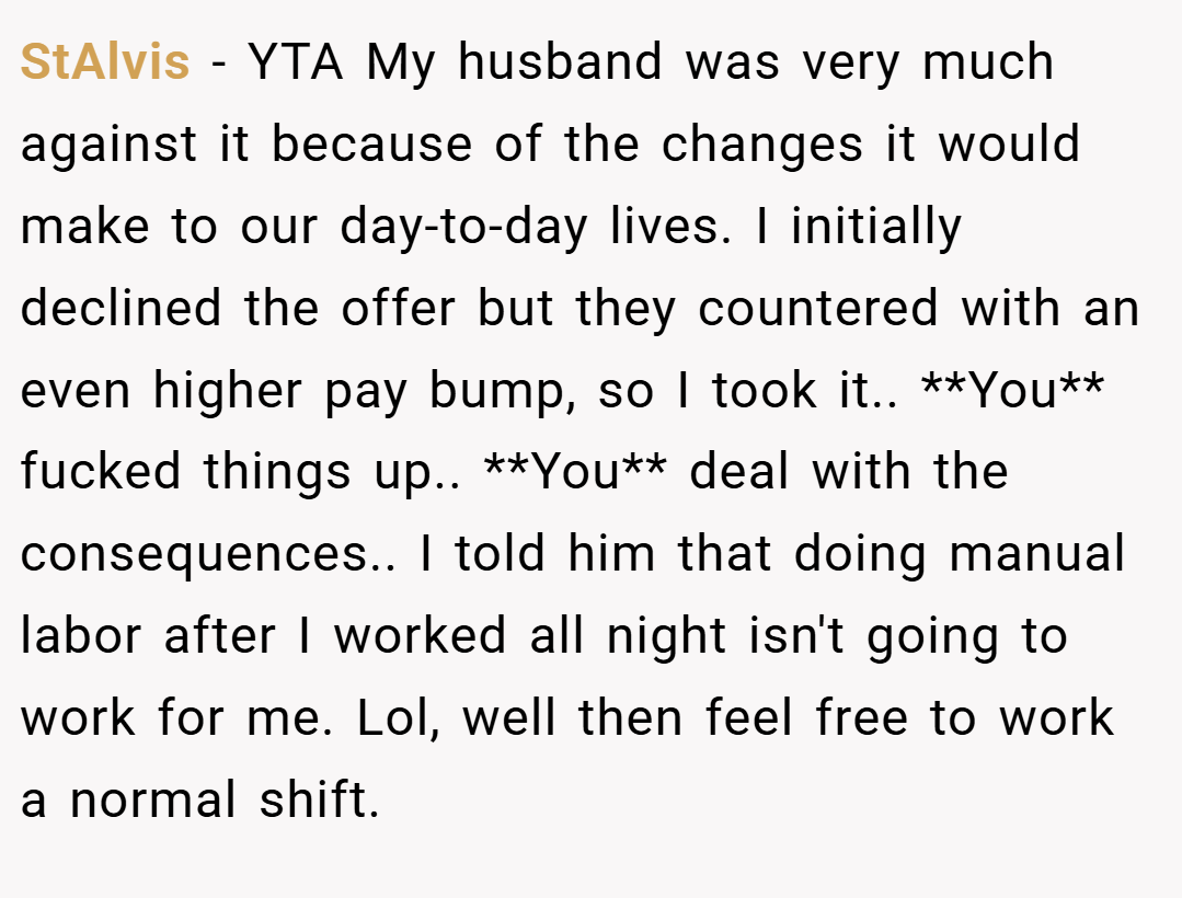 StAlvis − YTA My husband was very much against it because of the changes it would make to our day-to-day lives. I initially declined the offer but they countered with an even higher pay bump, so I took it.. **You** fucked things up.. **You** deal with the consequences.. I told him that doing manual labor after I worked all night isn't going to work for me. Lol, well then feel free to work a normal shift.