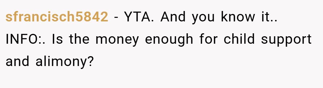 sfrancisch5842 − YTA. And you know it.. INFO:. Is the money enough for child support and alimony?