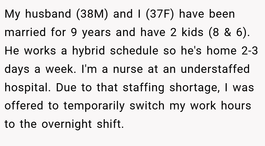 My husband (38M) and I (37F) have been married for 9 years and have 2 kids (8 & 6). He works a hybrid schedule so he's home 2-3 days a week. I'm a nurse at an understaffed hospital. Due to that staffing shortage, I was offered to temporarily switch my work hours to the overnight shift.
