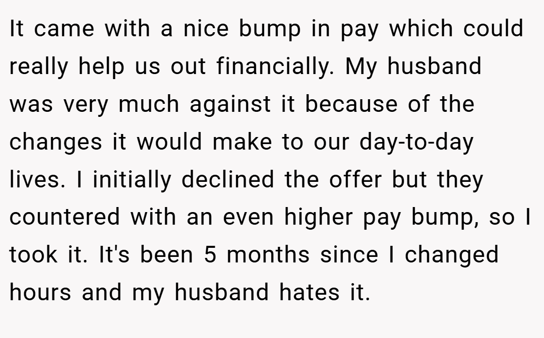 It came with a nice bump in pay which could really help us out financially. My husband was very much against it because of the changes it would make to our day-to-day lives. I initially declined the offer but they countered with an even higher pay bump, so I took it. It's been 5 months since I changed hours and my husband hates it.
