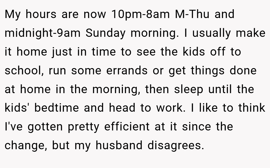 My hours are now 10pm-8am M-Thu and midnight-9am Sunday morning. I usually make it home just in time to see the kids off to school, run some errands or get things done at home in the morning, then sleep until the kids' bedtime and head to work. I like to think I've gotten pretty efficient at it since the change, but my husband disagrees.