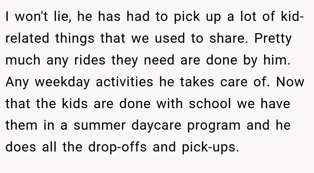 I won't lie, he has had to pick up a lot of kid-related things that we used to share. Pretty much any rides they need are done by him. Any weekday activities he takes care of. Now that the kids are done with school we have them in a summer daycare program and he does all the drop-offs and pick-ups.